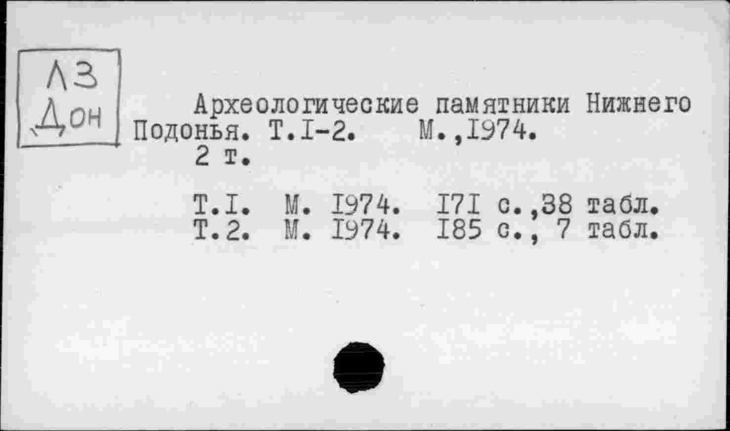 ﻿лз
Дон
Археологические памятники Нижнего Подонья. Т.1-2. М.,1974.
2 т.
T.I. М. 1974. 171 с. ,38 табл.
Т.2. М. 1974. 185 с., 7 табл.